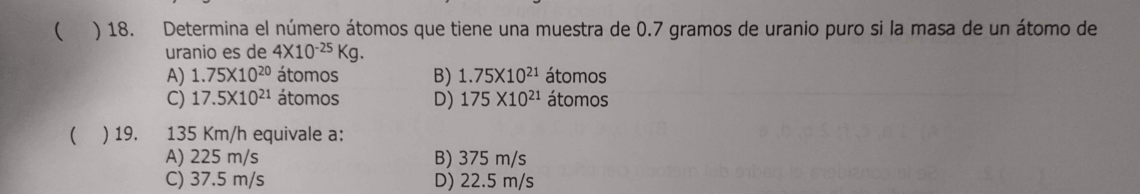 ( ) 18. Determina el número átomos que tiene una muestra de 0.7 gramos de uranio puro si la masa de un átomo de
uranio es de 4* 10^(-25)Kg.
A) 1.75* 10^(20) átomos B) 1.75* 10^(21) átomos
C) 17.5* 10^(21) átomos D) 175* 10^(21) átomos
( ) 19. 135 Km/h equivale a:
A) 225 m/s B) 375 m/s
C) 37.5 m/s D) 22.5 m/s