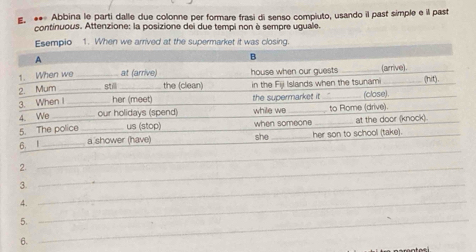 • Abbina le parti dalle due colonne per formare frasi di senso compiuto, usando il past simple e il past 
continuous. Attenzione: la posizione dei due tempi non è sempre uguale. 
Esempio 1. When we arrived at the supermarket it was closing. 
2. 
_ 
3._ 
_ 
4._ 
5._ 
6.