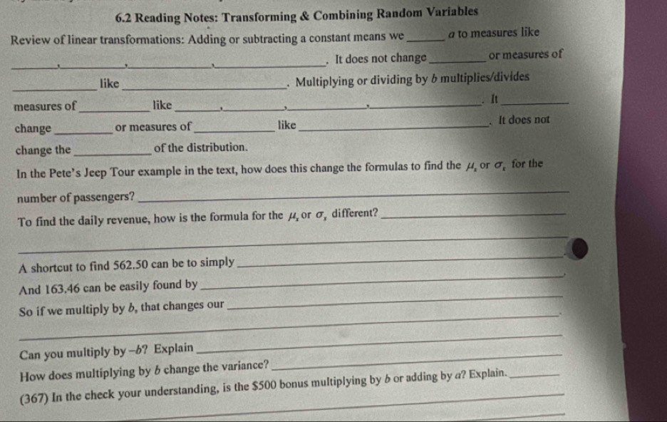 6.2 Reading Notes: Transforming & Combining Random Variables 
Review of linear transformations: Adding or subtracting a constant means we_ ato measures like 
_ 
_ 
,_ __or measures of 
. It does not change 
_ 
_ 
like . Multiplying or dividing by 6 multiplies/divides 
measures of _like_ ___. It_ 
change _or measures of_ like_ . It does not 
change the _of the distribution. 
In the Pete’s Jeep Tour example in the text, how does this change the formulas to find the μ or sigma _1 for the 
number of passengers? 
_ 
To find the daily revenue, how is the formula for the μ or σ, different?_ 
_ 
A shortcut to find 562,50 can be to simply 
_ 
And 163.46 can be easily found by 
_ 
So if we multiply by b, that changes our 
_ 
_. 
Can you multiply by -6? Explain_ 
_ 
How does multiplying by 6 change the variance? 
(367) In the check your understanding, is the $500 bonus multiplying by b or adding by a? Explain. 
_