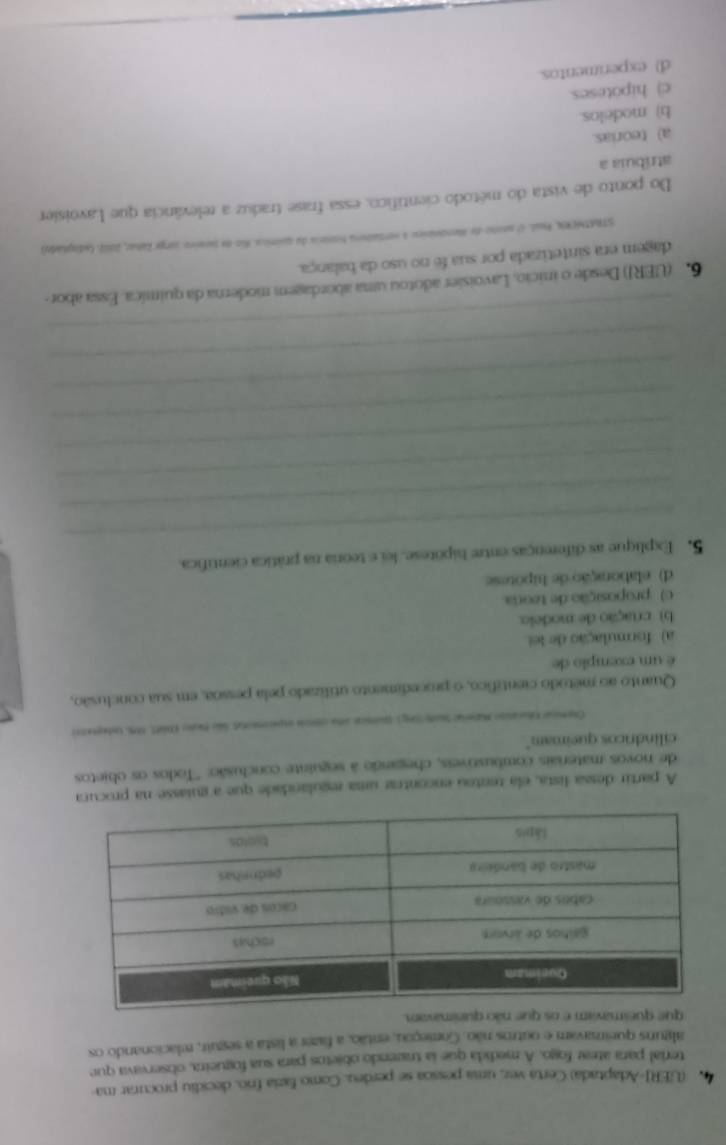 4 (UERJ-Adaptada) Certa vez, uma pessoa se perdeu. Como fazia frío. decidiu procurar ma-
terial para atear fogo. A medida que la trazendo objetos para sua fogueira, observava que
alguns queinzavam e outrs não. Começou, então, a fazer a lista a seguir, relacionando os
que queimavam e os que não queimavan.
A partir dessa lista, ela tentou encontrar uma regulandade que a guiasse na procura
de novos materiais combustiveis, chegando à seguinte conclusão: ''Todos os objetos
cilindricos queimam"
Chencar trason Maneac Saeong ) quece und cnon espenennt du Rgno (ütt, S Udeprete
Quanto ao método científico, o procedimento utilizado pela pessoa, em sua conclusão,
é um exemplo de
a) formulação de lei
b) criação de modeio.
c) proposição de teora
d) elaboração de hipotese
_
5. Explique as diferenças entre hipotese, lei e teora na prática científica
_
_
_
_
_
_
_
6. (UERJ) Desde o inicio, Lavoisier adotou uma abordagem moderna da quimica. Essa abor-
dagem era sintetizada por sua fe no uso da balança.
STRATNERN, Paal. Ol sentio de Mendnínieu 4 vertatora honácia de química. Rio de Sareiro Jurge Zahar, 20112, (adoglade)
Do ponto de vista do método científico, essa frase traduz a relevância que Lavoisier
atríbuia a
a) teorias.
b) modelos.
c) hipoteses.
d)  experimentos.
_