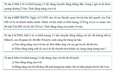 Ví đụ 3: Một ô tô có khối lượng 1,5 tấn đang chuyến động thẳng đều, trong 2 giờ xe đi được 
quãng đường 72 km. Tính động năng của ô tô 
Ví đụ 4 (SBT KNTT): Ngày 11/7/1979, tàu vũ trụ Skylab quay trò lại bàu khí quyến của Trải 
Đặt và bị nổ thành nhiều mảnh. Mảnh vỡ lớn nhất có khối lượng 1770 kg và nó va chạm vào 
bề mặt Trái Đất với tốc độ 120 m/s. Tính động năng của mảnh vỡ này. 
Vi dụ 5 (CTST): Một ô tô có khối lượng 1, 5 tấn chuyển động thắng với tốc độ không đối là
80km/h, sau đó giám tốc độ đến 50 km/h, cuối cùng thì dứng lại hần. 
a) Tìm động năng của ô tô tại các thời điểm ủng với các giả trị tốc độ đã cho. 
b) Phần động năng mất đi của ô tô đã chuyến hóa thành các đạng năng lượng nào ? 
Vi dụ 6: Một ô tô khối lượng 1, 5 tấn đang chạy với tốc độ 36 km/h
a) Tim động năng của ô tô. 
b) Động năng của ô tô đã thay đối một lượng bao nhiêu khi nó hăm phanh tới tốc độ 5 m/s,