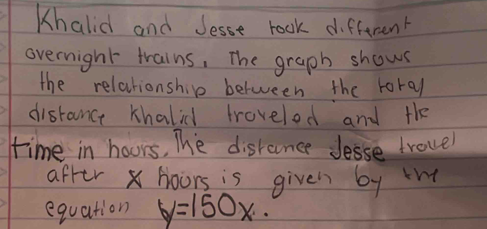 Khalid and Jesse rook different 
overnight trains, The graph shows 
the relationship between the toral 
distance khalid troveled and the 
time in hours, The disrance Jesse trovel 
after x hoors is given by th 
equation y=150x.