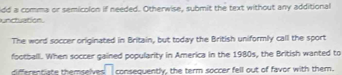 ldd a comma or semicolon if needed. Otherwise, submit the text without any additional 
unduation. 
The word soccer originated in Britain, but today the British uniformly call the sport 
footballi. When soccer gained popularity in America in the 1980s, the British wanted to 
diférentiate themselves consequently, the term soccer fell out of favor with them.