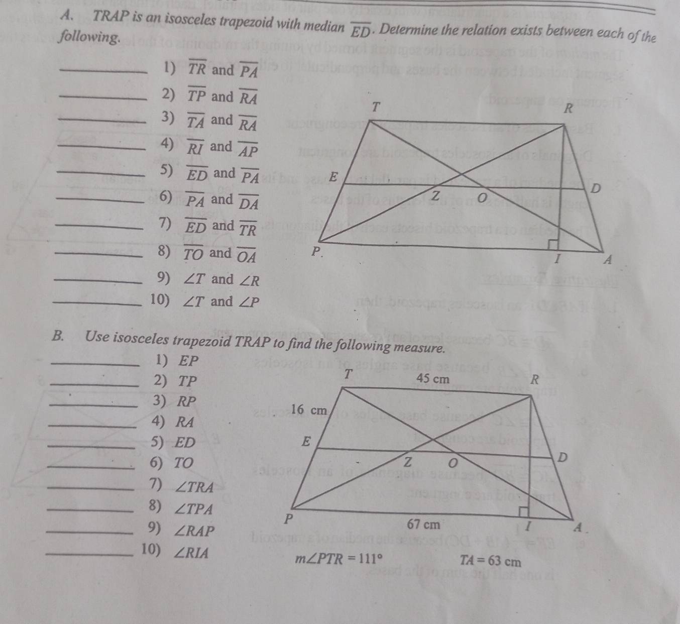 TRAP is an isosceles trapezoid with median overline ED. Determine the relation exists between each of the 
following. 
_1) overline TR and overline PA
_2) overline TP and overline RA
_3) overline TA and overline RA
_4) overline RI and overline AP
_5) overline ED and overline PA
_6) overline PA and overline DA
_7) overline ED and overline TR
_8) overline TO and overline OA
_9) ∠ T and ∠ R
_10) ∠ T and ∠ P
B. Use isosceles trapezoid TRAP to find the following measure. 
_1) EP
_2) TP
_3) RP
_4) RA
_5) ED
_6) TO
_7) ∠ TRA
_8) ∠ TPA
_9) ∠ RAP
_10) ∠ RIA
m∠ PTR=111°
TA=63cm