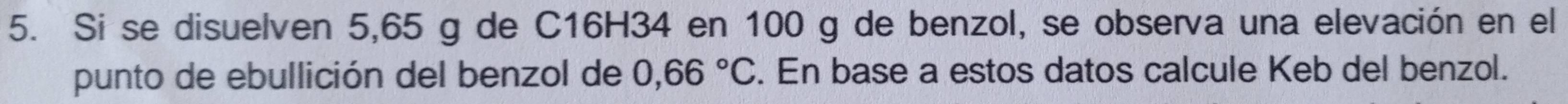 Si se disuelven 5,65 g de C16H34 en 100 g de benzol, se observa una elevación en el 
punto de ebullición del benzol de 0,66°C. En base a estos datos calcule Keb del benzol.