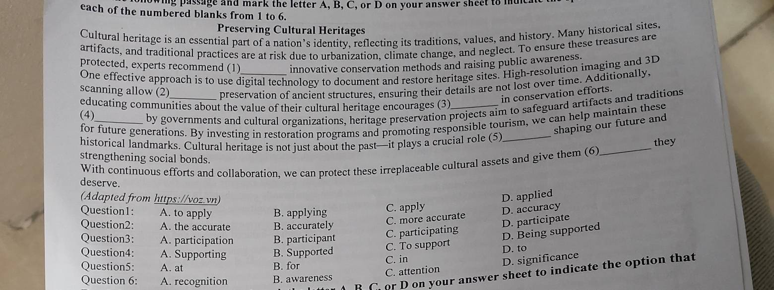 wing passage and mark the letter A, B, C, or D on your answer sheet to indical
each of the numbered blanks from 1 to 6.
Preserving Cultural Heritages
Cultural heritage is an essential part of a nation’s identity, reflecting its traditions, values, and history. Many historical sites,
artifacts, and traditional practices are at risk due to urbanization, climate change, and neglect. To ensure these treasures are
protected, experts recommend (1)_ innovative conservation methods and raising public awareness.
One effective approach is to use digital technology to document and restore heritage sites. High-resolution imaging and 3D
scanning allow (2) preservation of ancient structures, ensuring their details are not lost over time. Additionally,
in conservation efforts.
educating communities about the value of their cultural heritage encourages (3)_
(4)_ by governments and cultural organizations, heritage preservation projects aim to safeguard artifacts and traditions
for future generations. By investing in restoration programs and promoting responsible tourism, we can help maintain these
shaping our future and
_
historical landmarks. Cultural heritage is not just about the past—it plays a crucial role (5)_
they
strengthening social bonds.
With continuous efforts and collaboration, we can protect these irreplaceable cultural assets and give them (6)
deserve.
(Adapted from https://voz.vn) D. applied
Question1: A. to apply B. applying C. apply
Question2: A. the accurate B. accurately
C. more accurate D. accuracy
D. participate
Question3: A. participation B. participant C. participating
D. Being supported
Question4: A. Supporting B. Supported C. To support
D. to
Question5: A. at B. for C. in
C. attention D. significance
B C. or D on your answer sheet to indicate the option that
Question 6: A. recognition B. awareness