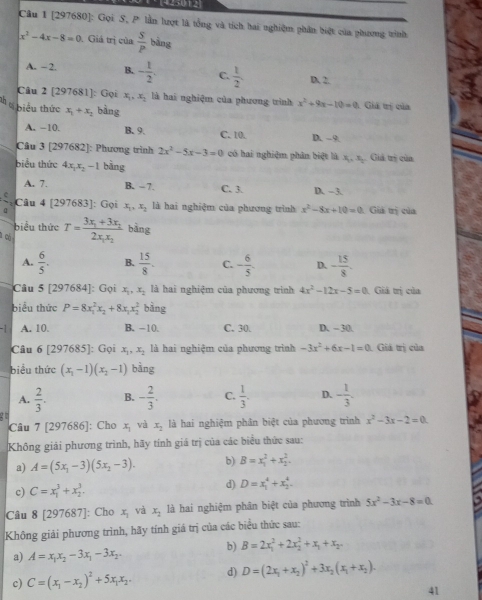 425012
Cầu 1 [297680]: Gọi S, P lần lượt là tổng và tích hai nghiệm phần biệt của phương tinh
x^2-4x-8=0. Giá trị của  s/p  bàng
A. -2. B. - 1/2 . C.  1/2  D 2.
Câu 2 [297681]: Gọi x_1,x_2 là hai nghiệm của phương tình x^2+9x-10=0 1 Giá tị của
*  biểu thức x_1+x_2 bàng
A. −10. B. 9. C. 10. D. -9
Câu 3 [297682]: Phương trình 2x^2-5x-3=0 có hai nghiệm phân biệt là x, , x. Giả trị của
biểu thức 4x_1x_2-1 bàng
A. 7. B. - 7. C. 3. D. -3.
Câu 4 [297683]: Gọi x_1,x_2 là hai nghiệm của phương trình x^2-8x+10=0 Giả trị của
biểu thức
à có T=frac 3x_1+3x_22x_1x_2 bāng
A.  6/5 . B.  15/8 . C. - 6/5 . D. - 15/8 .
Câu 5 [297684]: Gọi x_1,x_2 là hai nghiệm của phương trình 4x^2-12x-5=0 Giả trị của
biểu thức P=8x_1^(2x_2)+8x_1x_2^(2 bằng
A. 10. B. -10. C. 30. D. - 30.
Câu 6 [297685]: Gọi x_1),x_2 là hai nghiệm của phương trình -3x^2+6x-1=0 1 Giá trị của
biểu thức (x_1-1)(x_2-1) bàng
A.  2/3 . B. - 2/3 . C.  1/3 . D. - 1/3 .
Câu 7 [297686]: Cho x_1 và x_2 là hai nghiệm phân biệt của phương trình x^2-3x-2=0
Không giải phương trình, hãy tính giá trị của các biểu thức sau:
a) A=(5x_1-3)(5x_2-3). b) B=x_1^(2+x_2^2.
c) C=x_1^3+x_2^3.
d) D=x_1^4+x_2^4
Câu 8 [297687]: Cho x_1) và x_1 là hai nghiệm phân biệt của phương trình 5x^2-3x-8=0.
Không giải phương trình, hãy tính giá trị của các biểu thức sau:
b) B=2x_1^(2+2x_2^2+x_1)+x_2.
a) A=x_1x_2-3x_1-3x_2
c) C=(x_1-x_2)^2+5x_1x_2 d) D=(2x_1+x_2)^2+3x_2(x_1+x_2).
41