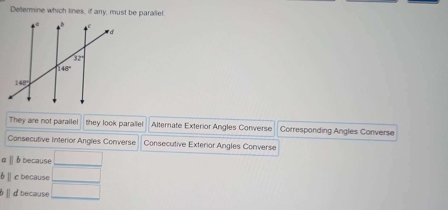 Determine which lines, if any, must be parallel.
They are not parallel they look parallel Alternate Exterior Angles Converse Corresponding Angles Converse
Consecutive Interior Angles Converse Consecutive Exterior Angles Converse
aparallel b because
bparallel c because
b||d because