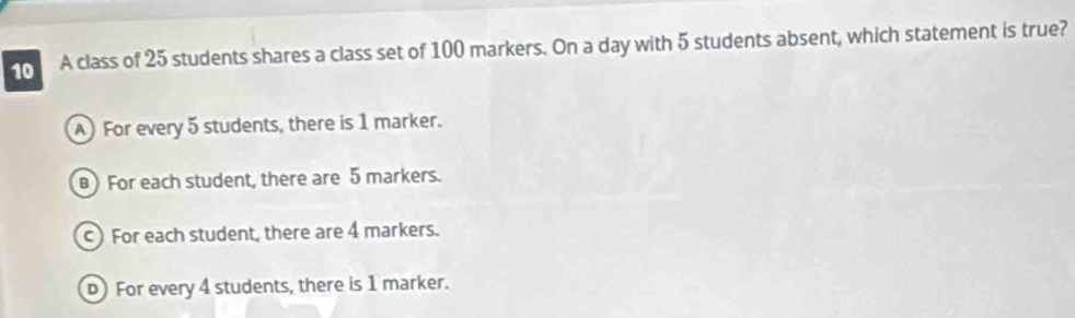 A class of 25 students shares a class set of 100 markers. On a day with 5 students absent, which statement is true?
A For every 5 students, there is 1 marker.
For each student, there are 5 markers.
c) For each student, there are 4 markers.
For every 4 students, there is 1 marker.