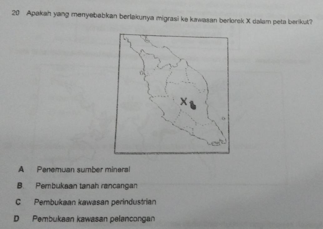 Apakah yang menyebabkan berlakunya migrasi ke kawasan berlorek X dalam peta berikut?
A Penemuan sumber mineral
B. Pembukaan tanah rancangan
C Pembukaan kawasan perindustrian
D Pembukaan kawasan pelancongan