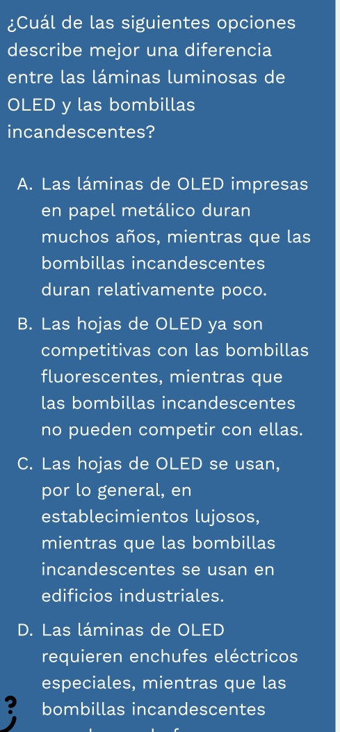 ¿Cuál de las siguientes opciones
describe mejor una diferencia
entre las láminas luminosas de
OLED y las bombillas
incandescentes?
A. Las láminas de OLED impresas
en papel metálico duran
muchos años, mientras que las
bombillas incandescentes
duran relativamente poco.
B. Las hojas de OLED ya son
competitivas con las bombillas
fluorescentes, mientras que
las bombillas incandescentes
no pueden competir con ellas.
C. Las hojas de OLED se usan,
por lo general, en
establecimientos lujosos,
mientras que las bombillas
incandescentes se usan en
edificios industriales.
D. Las láminas de OLED
requieren enchufes eléctricos
especiales, mientras que las
? bombillas incandescentes