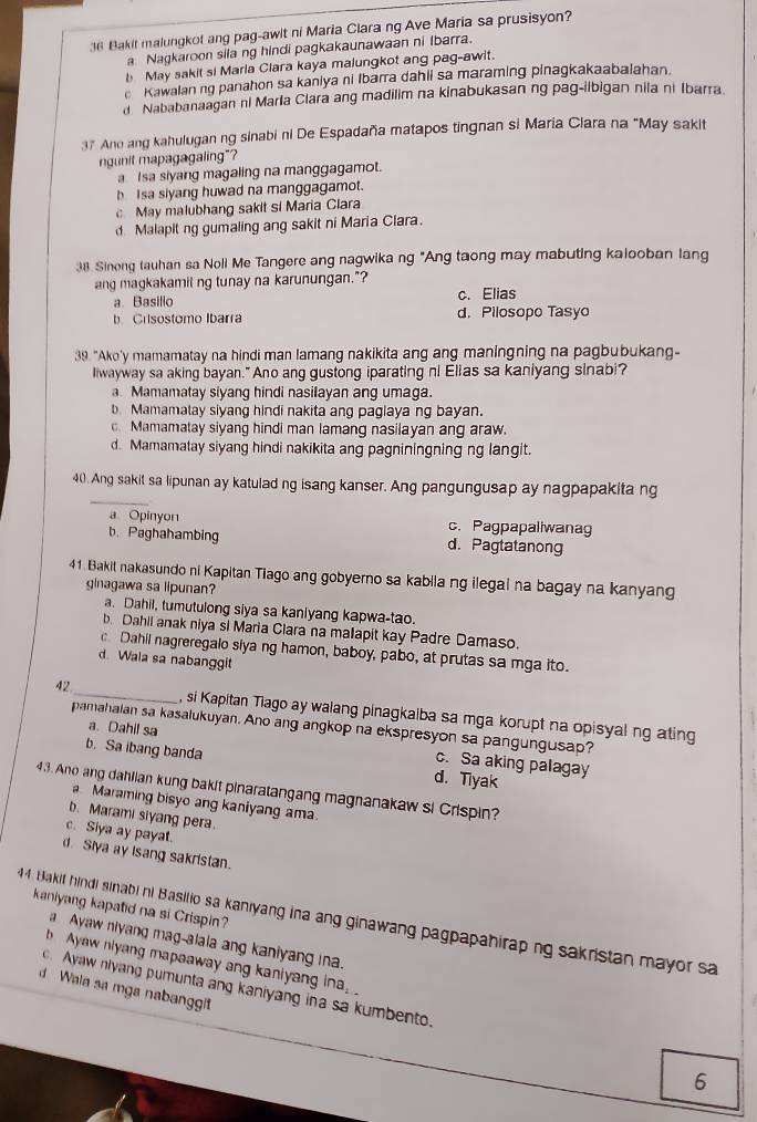 Bakit malungkof ang pag-awit ni Maria Clara ng Ave Maria sa prusisyon?
a Nagkaroon sila ng hindi pagkakaunawaan ni Ibarra.
b May sakit si Marla Clara kaya malungkot ang pag-awit.
e Kawalanng panahon sa kaniya ni Ibarra dahii sa maraming pinagkakaabalahan.
Nababanaagan ni Marla Clara ang madilim na kinabukasan ng pag-ilbigan nila ni Ibarra.
37 Ano ang kahulugan ng sinabi ni De Espadaña matapos tingnan si Maria Ciara na "May sakit
ngunit mapagagaling"?
a I sa siyang magaling na manggagamot.
b Isa siyang huwad na manggagamot.
c May malubhang sakit si Maria Clara
d. Malapit ng gumaling ang sakit ni Maria Clara.
38. Sinong tauhan sa Noli Me Tangere ang nagwika ng "Ang taong may mabuting kalooban lang
ang magkakamit ng tunay na karunungan."?
a Basillo c. Elias
b Crisostomo Ibarra d. Pilosopo Tasyo
39 "Ako'y mamamatay na hindi man lamang nakikita ang ang maningning na pagbubukang-
Iiwayway sa aking bayan." Ano ang gustong iparating ni Elias sa kaniyang sinabi?
a. Mamamatay siyang hindi nasilayan ang umaga.
b. Mamamalay siyang hindi nakita ang paglaya ng bayan.
c. Mamamatay siyang hindi man lamang nasilayan ang araw.
d. Mamamatay siyang hindi nakikita ang pagniningning ng langit.
_
40. Ang sakit sa lipunan ay katulad ng isang kanser. Ang pangungusap ay nagpapakita ng
a Opinyon c. Pagpapaliwanag
b. Paghahambing d. Pagtatanong
41. Bakit nakasundo ni Kapitan Tiago ang gobyerno sa kabila ng ilegal na bagay na kanyang
ginagawa sa lipunan?
a. Dahil, tumutulong siya sa kanlyang kapwa-tao.
b. Dahil anak niya si Maria Clara na mallapit kay Padre Damaso.
Dahil nagreregalo siya ng hamon, baboy, pabo, at prutas sa mga ito.
d. Wala sa nabanggit
42 _, si Kapitan Tiago ay walang pinagkaiba sa mga korupt na opisyal ng ating
pamahalan sa kasalukuyan. Ano ang angkop na ekspresyon sa pangungusap?
a. Dahil sa c. Sa aking palagay
b. Sa ibang banda d. Tiyak
43. Ano ang dahlian kung bakit pinaratangang magnanakaw si Crispin?
a Maraming bisyo ang kaniyang ama.
b. Marami siyang pera.
c. Siya ay payat.
d. Slya ay Isang sakristan.
kaniyang kapatid na si Crispin?
44. Bakif hindi sinabi ni Basilio sa kanyang ina ang ginawang pagpapahirap ng sakristan mayor sa
a Ayaw niyang mag-alala ang kaniyang ina.
b Ayaw niyang mapaaway ang kaniyang ina
c. Ayaw niyang pumunta ang kaniyang ina sa kumbento.
d Wala sa mga nabanggit
6