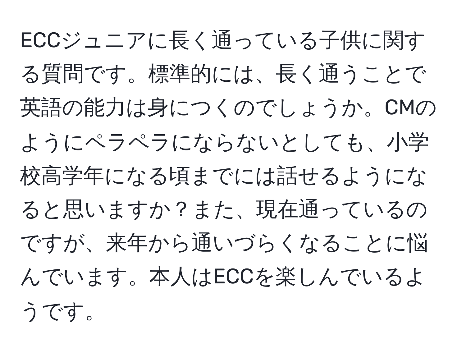 ECCジュニアに長く通っている子供に関する質問です。標準的には、長く通うことで英語の能力は身につくのでしょうか。CMのようにペラペラにならないとしても、小学校高学年になる頃までには話せるようになると思いますか？また、現在通っているのですが、来年から通いづらくなることに悩んでいます。本人はECCを楽しんでいるようです。