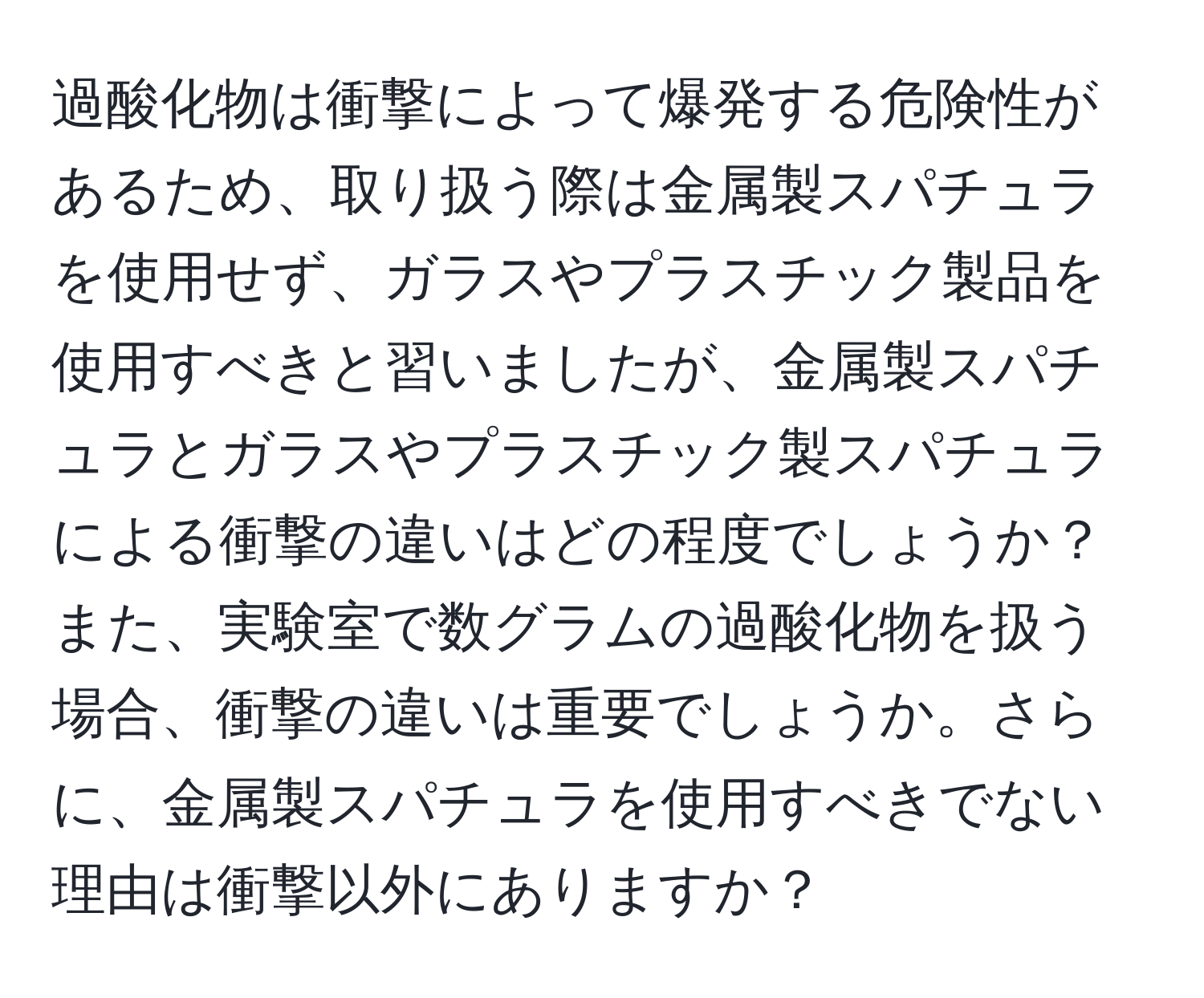 過酸化物は衝撃によって爆発する危険性があるため、取り扱う際は金属製スパチュラを使用せず、ガラスやプラスチック製品を使用すべきと習いましたが、金属製スパチュラとガラスやプラスチック製スパチュラによる衝撃の違いはどの程度でしょうか？また、実験室で数グラムの過酸化物を扱う場合、衝撃の違いは重要でしょうか。さらに、金属製スパチュラを使用すべきでない理由は衝撃以外にありますか？