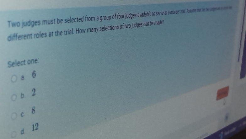 Two judges must be selected from rop serve a mdertral.Asume that the tww juges an t ne w
different roles at the trial. How many selections of two judges can be made?
Select one:
a 6
b. 2
c. 8
d 12