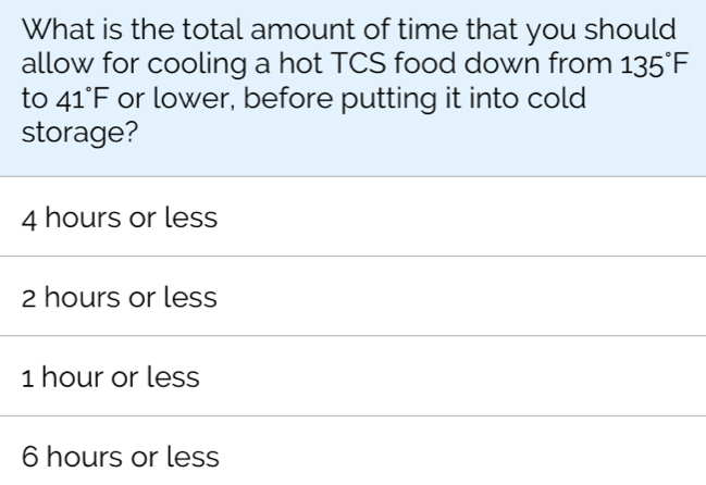 What is the total amount of time that you should
allow for cooling a hot TCS food down from 135°F
to 41°F or lower, before putting it into cold
storage?
4 hours or less
2 hours or less
1 hour or less
6 hours or less