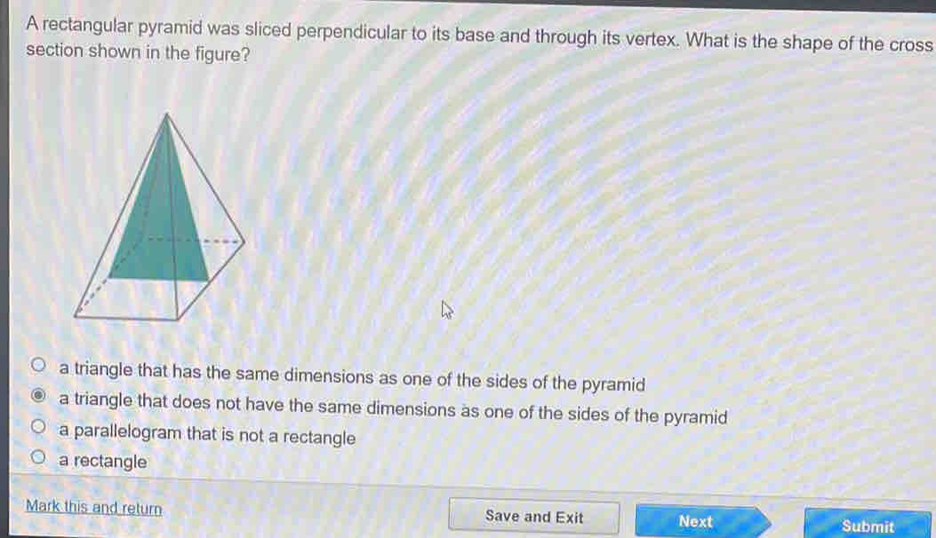 A rectangular pyramid was sliced perpendicular to its base and through its vertex. What is the shape of the cross
section shown in the figure?
a triangle that has the same dimensions as one of the sides of the pyramid
a triangle that does not have the same dimensions as one of the sides of the pyramid
a parallelogram that is not a rectangle
a rectangle
Mark this and return Save and Exit Next
Submit