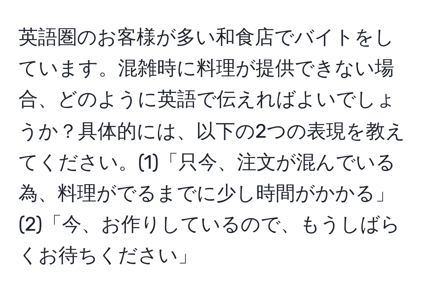 英語圏のお客様が多い和食店でバイトをしています。混雑時に料理が提供できない場合、どのように英語で伝えればよいでしょうか？具体的には、以下の2つの表現を教えてください。(1)「只今、注文が混んでいる為、料理がでるまでに少し時間がかかる」(2)「今、お作りしているので、もうしばらくお待ちください」