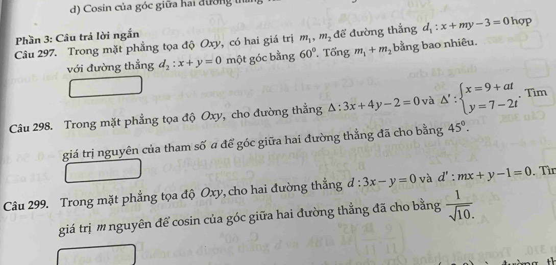 Cosin của góc giữa hai đường thủ 
Phần 3: Câu trả lời ngắn 
Câu 297. Trong mặt phẳng tọa độ Oxy, có hai giá trị m_1, m_2 để đường thắng d_1:x+my-3=0 hợp 
với đường thắng d_2:x+y=0 một góc bằng 60°. Tổng m_1+m_2 bằng bao nhiêu. 
Câu 298. Trong mặt phẳng tọa độ Oxy, cho đường thẳng △ :3x+4y-2=0 và △ ':beginarrayl x=9+at y=7-2tendarray. Tìm 
giá trị nguyên của tham số a để góc giữa hai đường thẳng đã cho bằng 45°. 
Câu 299. Trong mặt phẳng tọa độ Oxy, cho hai đường thắng đ l:3x-y=0 và d':mx+y-1=0. Tìn 
giá trị m nguyên để cosin của góc giữa hai đường thẳng đã cho bằng  1/sqrt(10). 