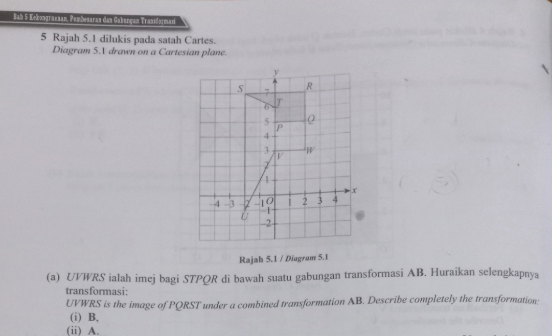 Bab 5 Kekongruenan, Pembesaran dan Gabungan Transformasi 
5 Rajah 5.1 dilukis pada satah Cartes. 
Diagram 5. drawn on a Cartesian plane. 
Rajah 5.1 / Diagram 5.1 
(a) UVWRS ialah imej bagi STPQR di bawah suatu gabungan transformasi AB. Huraikan selengkapnya 
transformasi:
UVWRS is the image of PQRST under a combined transformation AB. Describe completely the transformation: 
(i) B, 
(ii) A.