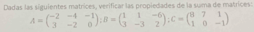 Dadas las siguientes matrices, verificar las propiedades de la suma de matrices:
A=beginpmatrix -2&-4&-1 3&-2&0endpmatrix; B=beginpmatrix 1&1&-6 3&-3&2endpmatrix; C=beginpmatrix 8&7&1 1&0&-1endpmatrix