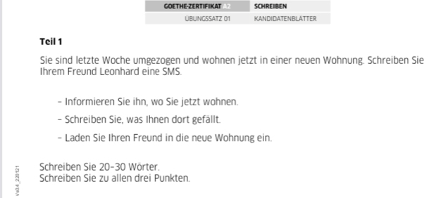 Teil 1 
Sie sind letzte Woche umgezogen und wohnen jetzt in einer neuen Wohnung. Schreiben Sie 
Ihrem Freund Leonhard eine SMS. 
- Informieren Sie ihn, wo Sie jetzt wohnen. 
- Schreiben Sie, was Ihnen dort gefällt. 
- Laden Sie Ihren Freund in die neue Wohnung ein. 
Schreiben Sie 20 - 30 Wörter. 
Schreiben Sie zu allen drei Punkten.