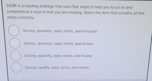 SQ3R is a reading strategy that uses five steps to help you focus on and
comprehend a source that you are reading. Select the item that contains all five
steps correctly.
Survey, question, read, recite, and renovate
Survey, question, read, recite, and review
Survey, quantify, read, recite, and review
Survey, qualify, read, recite, and review