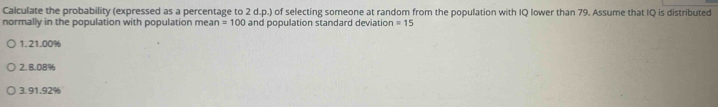 Calculate the probability (expressed as a percentage to 2 d.p.) of selecting someone at random from the population with IQ lower than 79. Assume that IQ is distributed
normally in the population with population mean =100 and population standard deviation =15
1. 21.00%
2. 8.08%
3. 91.92%