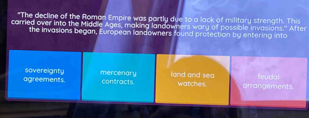 "The decline of the Roman Empire was partly due to a lack of military strength. This
carried over into the Middle Ages, making landowners wary of possible invasions." After
the invasions began, European landowners found protection by entering into
sovereignty mercenary land and sea feudal
agreements. contracts. watches. arrangements.