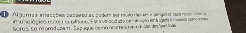 Algumas infecções bacterianas podem ser muito rápidas e perígosas caso nosso sistera 
imunológico esteja debilitado. Essa velocidade de infecção está ligada à maneira como esses 
seres se reproduzem, Explique como ocorre a reprodução das bactérias.