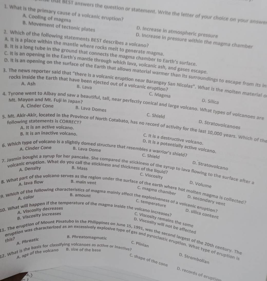 What is the primary cause of a volcanic eruption?
that BEST answers the question or statement. Write the letter of your choice on your answes
A. Cooling of magma D. Increase in atmospheric pressure
B. Movement of tectonic plates D. Increase in pressure within the magma chamber
2. Which of the following statements BEST describes a volcano?
A. It is a place within the mantle where rocks melt to generate magma.
B. It is a long tube in the ground that connects the magma chamber to Earth’s surface.
C. It is an opening in the Earth's mantle through which lava, volcanic ash, and gases escape.
D. It is an opening on the surface of the Earth that allows material warmer than its surroundings to escape from its in
3. The news reporter said that “there is a volcanic eruption near Barangay San Nicolas”. What is the molten material o
rocks inside the Earth that have been ejected out of a volcanic eruption?
A. Ash
B. Lava C. Magma D. Silica
Mt. Mayon and Mt. Fuji in Japan?
4. Tyrone went to Albay and saw a beautiful, tall, near perfectly conical and large volcano. What types of volcanoes are
A. Cinder Cone
B. Lava Domes C. Shield
following statements is CORRECT?
D. Stratovolcanoes
5. Mt. Akir-Akir, located in the Province of North Cotabato, has no record of activity for the last 10,000 years. Which of th
A. It is an active volcano.
B. It is an inactive volcano.
C. It is a destructive volcano.
D. It is a potentially active volcano.
6. Which type of volcano is a slightly domed structure that resembles a warrior’s shield?
A. Cinder Cone B. Lava Dome
C. Shield
D. Stratovolcano
volcanic eruption. What do you call the stickiness and thickness of the liquid?
A. Density B. Mass
7. Jasmin bought a syrup for her pancake. She compared the stickiness of the syrup to lava flowing to the surface after a
C. Viscosity D. Volume
A. lava flow B. main vent
8. What part of the volcano serves as the region under the surface of the earth where hot molten magma is collected?
A. color
B. amount
C. magma chamber D. secondary vent
9. Which of the following characteristics of magma mainly affect the explosiveness of a volcanic eruption?
C. temperature
A. Viscosity decreases
10. What will happen if the temperature of the magma inside the volcano increases?
D. silica content
B. Viscosity increases
C. Viscosity remains the same
D. Viscosity will not be affected
11. The eruption of Mount Pinatubo in the Philippines on June 15, 1991, was the second largest of the 20th century. The
this?
A. Phreatic
B. Phreatomagmatic
eruption was characterized as an excessively explosive type of gas and pyroclastic eruption. What type of eruption is
C. Plinian
12. What is the basis for classifying volcanoes as active or inactive?
A. age of the volcano B. size of the base
D. Strombolian
C. shape of the cone D. records of eruption