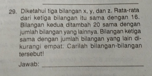 Diketahui tiga bilangan x, y, dan z. Rata-rata 
dari ketiga bilangan itu sama dengan 16. 
Bilangan kedua ditambah 20 sama dengan 
jumlah bilangan yang lainnya. Bilangan ketiga 
sama dengan jumlah bilangan yang lain di- 
kurangi empat. Carilah bilangan-bilangan 
tersebut! 
Jawab:_