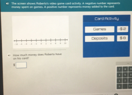 The screen shows Roberto's video game card activity. A negative number represents
money spent on games. A positive number represents money added to the card.
Card Activity
Games
Deposits
How much money does Roberto have
on his card?
$
, 8 9
4 5 6
2
。 (-