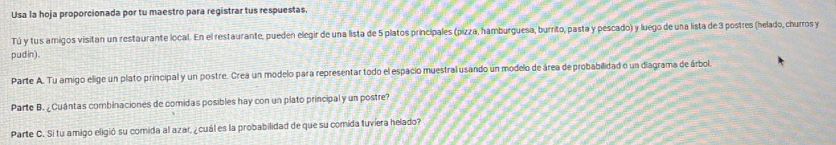 Usa la hoja proporcionada por tu maestro para registrar tus respuestas. 
Tú y tus amigos visitan un restaurante local. En el restaurante, pueden elegir de una lista de 5 platos principales (pizza, hamburguesa, burrito, pasta y pescado) y luego de una lista de 3 postres (helado, churros y 
pudín). 
Parte A. Tu amigo elige un plato principal y un postre. Crea un modelo para representar todo el espacio muestral usando un modelo de área de probabilidad o un diagrama de árbol 
Parte B. ¿Cuántas combinaciones de comidas posibles hay con un plato principal y un postre? 
Parte C. Si tu amigo eligió su comida al azar, ¿cuál es la probabilidad de que su comida tuvíera helado?