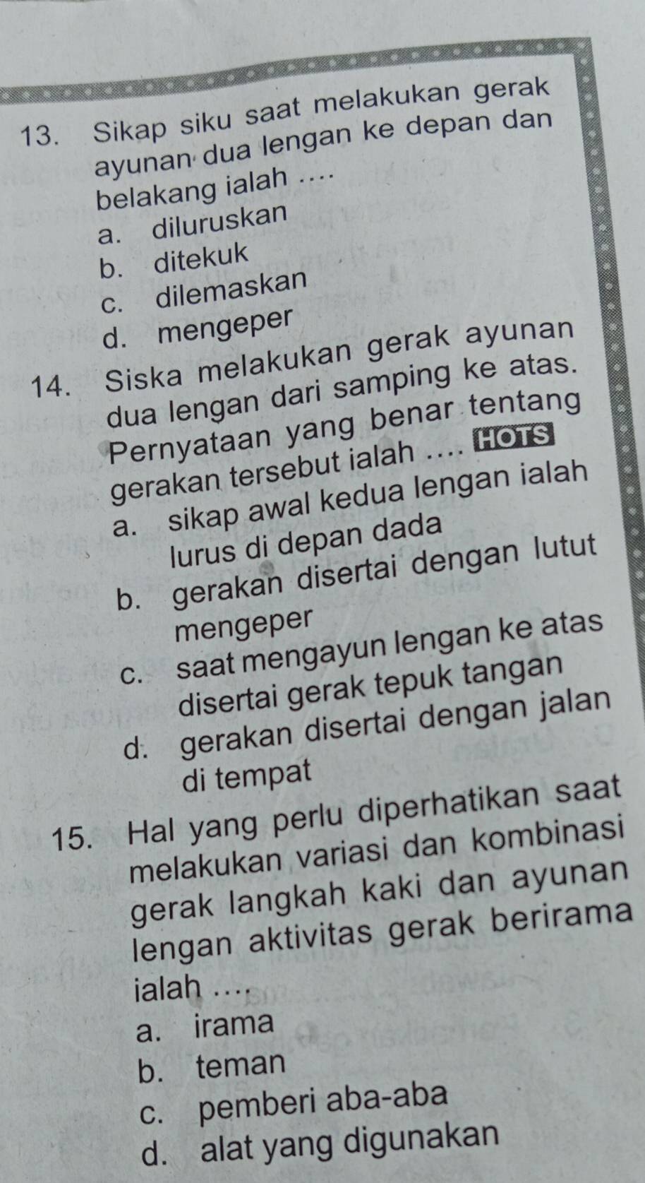 Sikap siku saat melakukan gerak
ayunan dua lengan ke depan dan
belakang ialah ....
a. diluruskan
b. ditekuk
c. dilemaskan
d. mengeper
14. Siska melakukan gerak ayunan
dua lengan dari samping ke atas.
Pernyataan yang benar tentang
gerakan tersebut ialah .... HOTS
a. sikap awal kedua lengan ialah
lurus di depan dada
b. gerakan disertai dengan lutut
mengeper
c. saat mengayun lengan ke atas
disertai gerak tepuk tangan
d. gerakan disertai dengan jalan
di tempat
15. Hal yang perlu diperhatikan saat
melakukan variasi dan kombinasi
gerak langkah kaki dan ayunan
lengan aktivitas gerak berirama
ialah ....
a. irama
b. teman
c. pemberi aba-aba
d. alat yang digunakan