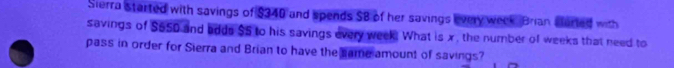 Sierra started with savings of $340 and spends $B of her savings every week. Brian Eterted with 
savings of $550 and bdds $5 to his savings every week. What is x, the number of weeks that need to 
pass in order for Sierra and Brian to have the same amount of savings?