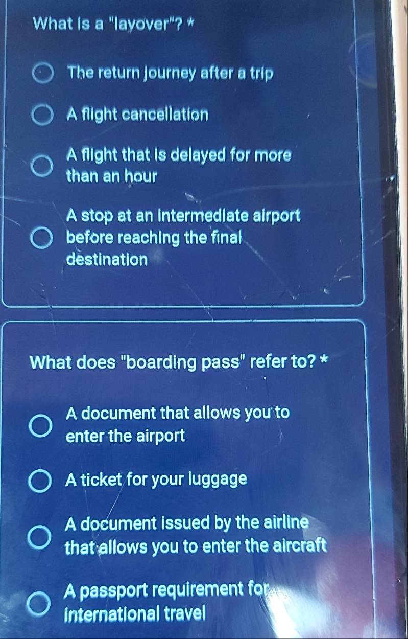 What is a "layover"? *
The return journey after a trip
A flight cancellation
A flight that is delayed for more
than an hour
A stop at an intermediate airport
before reaching the final
destination
What does "boarding pass" refer to? *
A document that allows you to
enter the airport
A ticket for your luggage
A document issued by the airline
that allows you to enter the aircraft
A passport requirement for
international travel