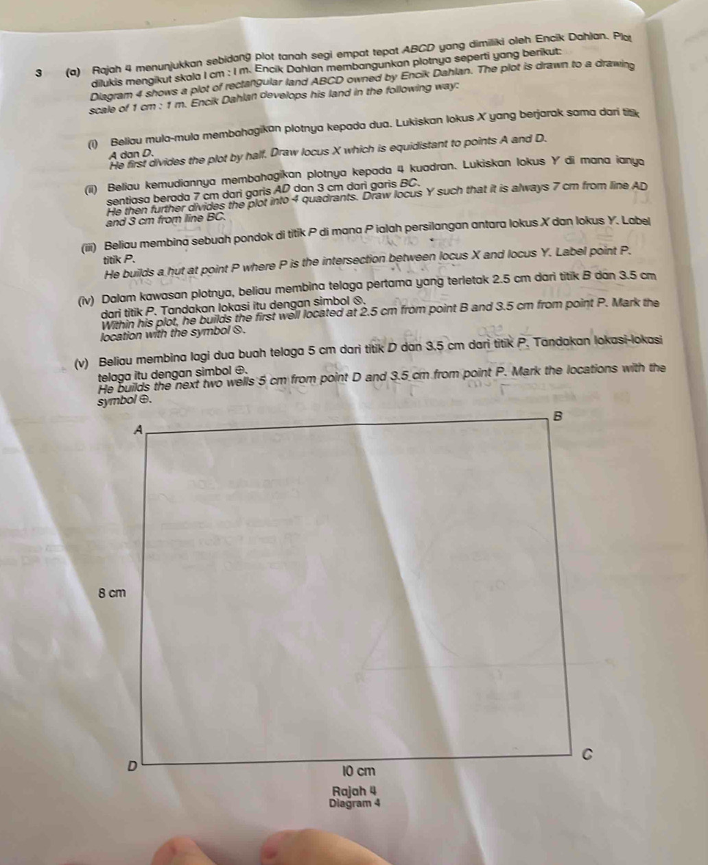 3 (a) Rajah 4 menunjukkan sebidang plot tanah segi empat tepat ABCD yang dimiliki oleh Encik Dahlan. Pla
dilukis mengikut skala I cm : I m. Encik Dahlan membangunkan plotnya seperti yang berikut:
Diagram 4 shows a plot of rectangular land ABCD owned by Encik Dahlan. The plot is drawn to a drawing
scale of 1 cm : 1 m. Encik Dahlan develops his land in the following way:
(i) Beliau mula-mula membahagikan plotnya kepada dua. Lukiskan lokus X yang berjarak sama dari titik
He first divides the plot by half. Draw locus X which is equidistant to points A and D.
A dan D.
(ii) Beliau kemudiannya membahagikan plotnya kepada 4 kuadran. Lukiskan lokus Y di mana iany
sentiasa berada 7 cm darì garis AD dan 3 cm darì garis BC.
He then further divides the plot into 4 quadrants. Draw locus Y such that it is always 7 cm from line AD
and 3 cm from line BC.
(iii) Beliau membina sebuah pondok di titik P di mana P ialah persilangan antara lokus X dan lokus Y. Label
titik P.
He builds a hut at point P where P is the intersection between locus X and locus Y. Label point P.
(iv) Dalam kawasan plotnya, beliau membina telaga pertama yang terletak 2.5 cm dari titik B dan 3.5 cm
dari titik P. Tandakan lokasi itu dengan simbol ⊗.
Within his plot, he builds the first well located at 2.5 cm from point B and 3.5 cm from point P. Mark the
location with the symbol θ.
(v) Beliau membina lagi dua buah telaga 5 cm dari titik D dan 3.5 cm dari titik P. Tandakan lokasi-lokasi
telaga itu dengan simbol ⊕.
He builds the next two wells 5 cm from point D and 3.5 cm from point P. Mark the locations with the