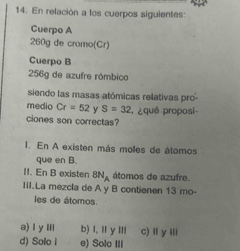 En relación a los cuerpos siguientes:
Cuerpo A
260g de cromo(Cr)
Cuerpo B
256g de azufre rómbico
siendo las masas atómicas relativas pro-
medio Cr=52 y S=32 poqué proposi
ciones son correctas?
I. En A existen más moles de átomos
que en B.
II. En B existen 8N_A átomos de azufre.
III.La mezcla de A y B contienen 13 mo-
les de átomos.
a) l y Iil b) l, l y Ⅲ c) Ⅱ y Ⅲ
d) Solo i e) Solo III