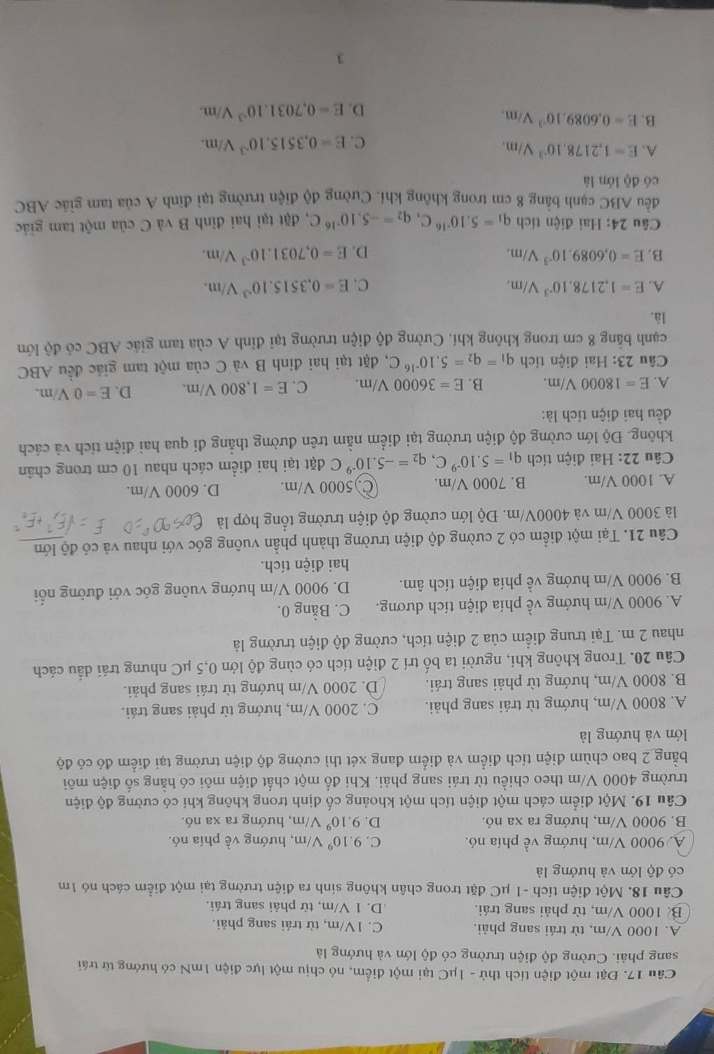 Đặt một điện tích thử - 1μC tại một điểm, nó chịu một lực điện 1mN có hướng từ trái
sang phải. Cường độ điện trường có độ lớn và hướng là
A. 1000 V/m, từ trái sang phải. C. 1V/m, từ trái sang phải.
B 1000 V/m, từ phải sang trái. D. 1 V/m, từ phải sang trái.
Câu 18. Một điện tích -1 μC đặt trong chân không sinh ra điện trường tại một điểm cách nó 1m
có độ lớn và hướng là
A 9000 V/m, hướng về phía nó. C. 9.10^9 V 7/m, hướng về phía nó.
B. 9000 V/m, hướng ra xa nó. D. 9.10^9 V/m, hướng ra xa nó.
Câu 19. Một điểm cách một điện tích một khoảng cố định trong không khí có cường độ điện
trường 4000 V/m theo chiều từ trái sang phải. Khi đổ một chất điện môi có hằng số điện môi
bằng 2 bao chùm điện tích điểm và điểm đang xét thì cường độ điện trường tại điểm đó có độ
lớn và hướng là
A. 8000 V/m, hướng từ trái sang phải. C. 2000 V/m, hướng từ phải sang trái.
B. 8000 V/m, hướng từ phải sang trái. D. 2000 V/m hướng từ trái sang phải.
Câu 20. Trong không khí, người ta bố trí 2 điện tích có cùng độ lớn 0,5 μC nhưng trái dấu cách
nhau 2 m. Tại trung điểm của 2 điện tích, cường độ điện trường là
A. 9000 V/m hướng về phía điện tích dương. C. Bằng 0.
B. 9000 V/m hướng về phía điện tích âm. D. 9000 V/m hướng vuông góc với đường nổi
hai điện tích.
Câu 21. Tại một điểm có 2 cường độ điện trường thành phần vuông góc với nhau và có độ lớn
là 3000 V/m và 4000V/m. Độ lớn cường độ điện trường tổng hợp là
A. 1000 V/m. B. 7000 V/m. C)5000 V/m. D. 6000 V/m.
Câu 22: Hai điện tích q_1=5.10^(-9)C,q_2=-5.10^(-9)C đặt tại hai điểm cách nhau 10 cm trong chân
không. Độ lớn cường độ điện trường tại điểm nằm trên đường thẳng đi qua hai điện tích và cách
đều hai điện tích là:
A. E=18000V/m. B. E=36000V/m. C. E=1,800V/m. D. E=0V/m.
Câu 23: Hai điện tích q_1=q_2=5.10^(-16)C , đặt tại hai đinh B và C của một tam giác đều ABC
cạnh bằng 8 cm trong không khí. Cường độ điện trường tại đỉnh A của tam giác ABC có độ lớn
là.
A. E=1,2178.10^(-3)V/m. C. E=0,3515.10^(-3)V/m.
B. E=0,6089.10^(-3)V/m. D. E=0,7031.10^(-3)V/m.
Câu 24: Hai điện tích q_1=5.10^(-16)C,q_2=-5.10^(-16)C , đặt tại hai đỉnh B và C của một tam giác
đều ABC cạnh bằng 8 cm trong không khí. Cường độ điện trường tại đỉnh A của tam giác ABC
có độ lớn là
A. E=1,2178.10^(-3)V/m.
C. E=0,3515.10^(-3)V/m.
B. E=0,6089.10^(-3)V/m. E=0,7031.10^(-3)V/m.
D.
3