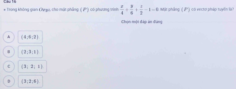 Trong không gian Oxyz, cho mặt phầng ( P) có phương trình  x/4 + y/6 + z/2 -1=0 Mật phầng (P) có vectơ pháp tuyến là?
Chọn một đáp án đúng
A (4;6;2).
B (2;3;1).
C (3;2;1).
D (3;2;6).