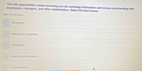 This HR reponsibility means ensuring you can exchange information and convey understanding with
employees, managers, and other stakeholders. Select the best answer.
Select the best option
HR expertise
Relationship management
Consulitation
Leadership and navigation
Communication