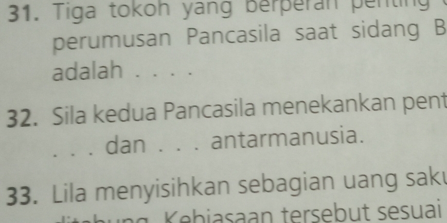 Tiga tokoh yang berperan penting 
perumusan Pancasila saat sidang B 
adalah . . . . 
32. Sila kedua Pancasila menekankan pent 
. . dan . . . antarmanusia. 
33. Lila menyisihkan sebagian uang sak 
K ebiasaan tersebut sesuai