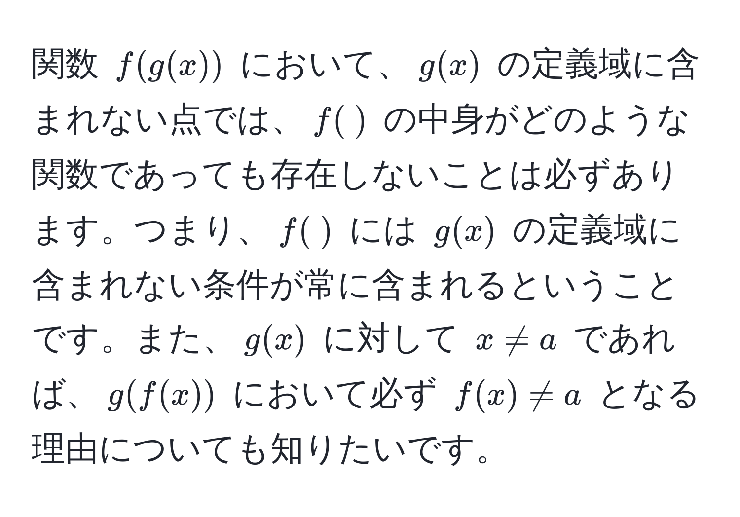 関数 $f(g(x))$ において、$g(x)$ の定義域に含まれない点では、$f( )$ の中身がどのような関数であっても存在しないことは必ずあります。つまり、$f( )$ には $g(x)$ の定義域に含まれない条件が常に含まれるということです。また、$g(x)$ に対して $x != a$ であれば、$g(f(x))$ において必ず $f(x) != a$ となる理由についても知りたいです。