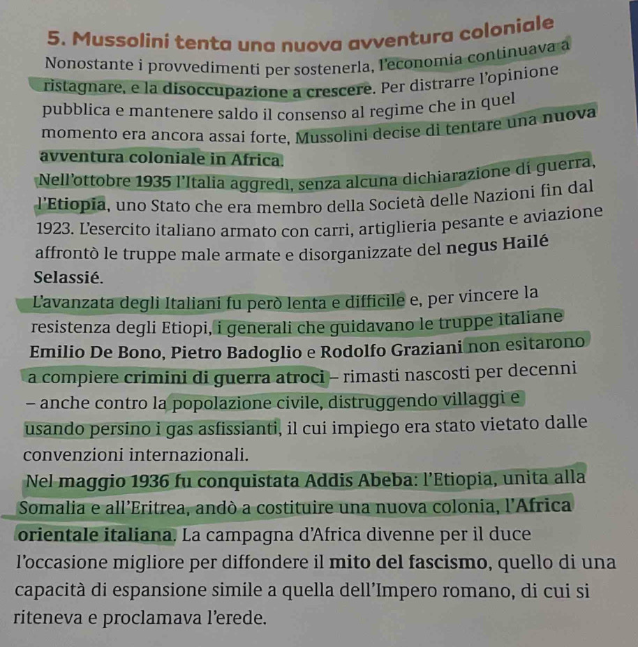 Mussolini tenta una nuova avventura coloniale 
Nonostante i provvedimenti per sostenerla, l'economia continuava a 
ristagnare, e la disoccupazione a crescere. Per distrarre l’opinione 
pubblica e mantenere saldo il consenso al regime che in quel 
momento era ancora assai forte, Mussolini decise di tentare una nuova 
avventura coloniale in Africa. 
Nell’ottobre 1935 l’Italia aggredì, senza alcuna dichiarazione di guerra, 
l'Etiopía, uno Stato che era membro della Società delle Nazioni fin dal 
1923. Lesercito italiano armato con carri, artiglieria pesante e aviazione 
affrontò le truppe male armate e disorganizzate del negus Hailé 
Selassié. 
Lavanzata degli Italiani fu però lenta e difficile e, per vincere la 
resistenza degli Etiopi, i generali che guidavano le truppe italiane 
Emilio De Bono, Pietro Badoglio e Rodolfo Graziani non esitarono 
a compiere crimini di guerra atroci - rimasti nascosti per decenni 
- anche contro la popolazione civile, distruggendo villaggi e 
usando persino i gas asfissianti, il cui impiego era stato vietato dalle 
convenzioni internazionali. 
Nel maggio 1936 fu conquistata Addis Abeba: l’Etiopia, unita alla 
Somalia e all’Eritrea, andò a costituire una nuova colonia, l'África 
orientale italiana. La campagna d’Africa divenne per il duce 
l’occasione migliore per diffondere il mito del fascismo, quello di una 
capacità di espansione simile a quella dell’Impero romano, di cui si 
riteneva e proclamava l’erede.