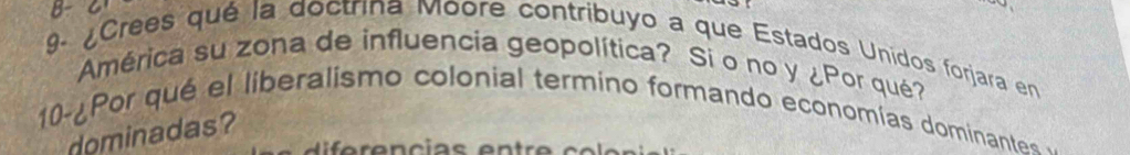 ¿Crees qué la doctrina Moore contribuyo a que Estados Unidos forjara en 
América su zona de influencia geopolítica? Si o no y ¿Por qué? 
10-¿Por qué el liberalismo colonial termino formando economías dominantes 
dominadas?