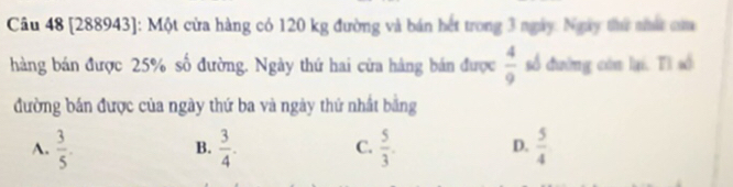 [288943]: Một cửa hàng có 120 kg đường và bán hết trong 3 ngày. Ngày thư mất cm
hàng bán được 25% số đường. Ngày thứ hai cửa hàng bán được  4/9  số đường còn lại. Tì số
đường bán được của ngày thứ ba và ngày thứ nhất bằng
A.  3/5 .  3/4 .  5/3 . D.  5/4 
B.
C.