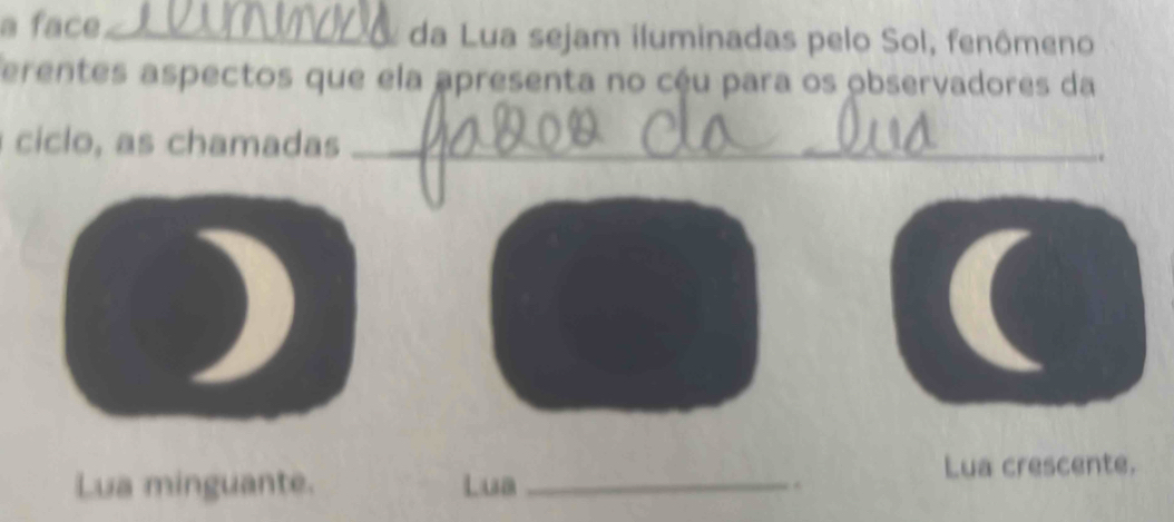 a face£_ da Lua sejam iluminadas pelo Sol, fenômeno 
erentes aspectos que ela apresenta no céu para os observadores da 
ciclo, as chamadas _. 
Lua minguante. Lua _. Lua crescente.