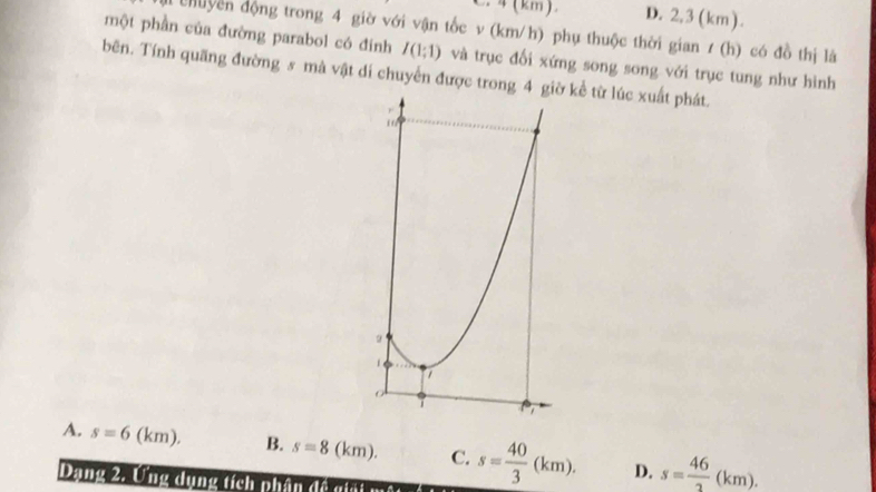 4(km) D. 2,3 (km).
n chuyền động trong 4 giờ với vận tốc v (km/h) phụ thuộc thời gian ư (h) có đồ thị là
một phần của đường parabol có đinh I(1;1) và trục đối xứng song song với trục tung như hình
bên. Tính quãng đường s mà vật di chuyển được trong 4  kể từ lúc xuất phát.
A. s=6 l km). B. s=8(km). C. s= 40/3 (km). D. s= 46/2 (km).
Dạng 2. Ung dụng tích phân đề giải