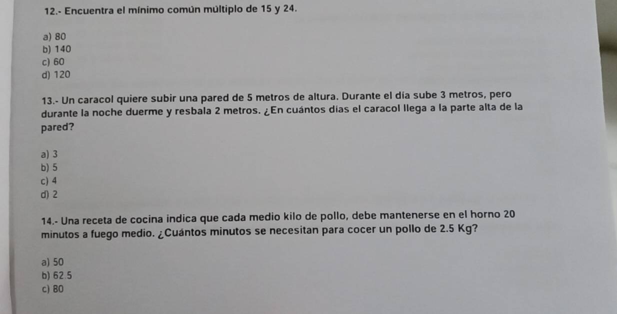 12.- Encuentra el mínimo común múltiplo de 15 y 24.
a) 80
b) 140
c) 60
d) 120
13.- Un caracol quiere subir una pared de 5 metros de altura. Durante el día sube 3 metros, pero
durante la noche duerme y resbala 2 metros. ¿En cuántos días el caracol llega a la parte alta de la
pared?
a) 3
b) 5
c) 4
d) 2
14.- Una receta de cocina indica que cada medio kilo de pollo, debe mantenerse en el horno 20
minutos a fuego medio. ¿Cuántos minutos se necesitan para cocer un pollo de 2.5 Kg?
a) 50
b) 62.5
c) 80